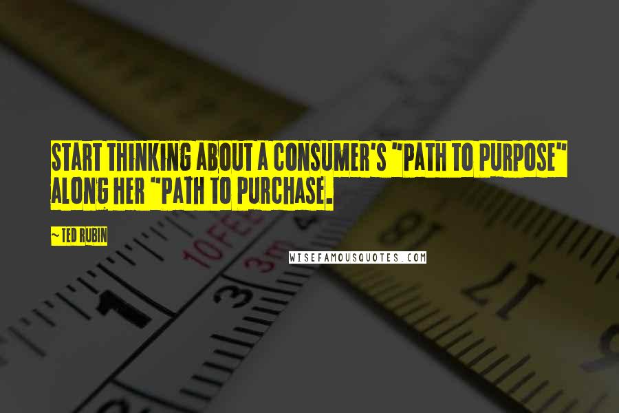 Ted Rubin Quotes: Start thinking about a consumer's "Path to Purpose" along her "Path to Purchase.