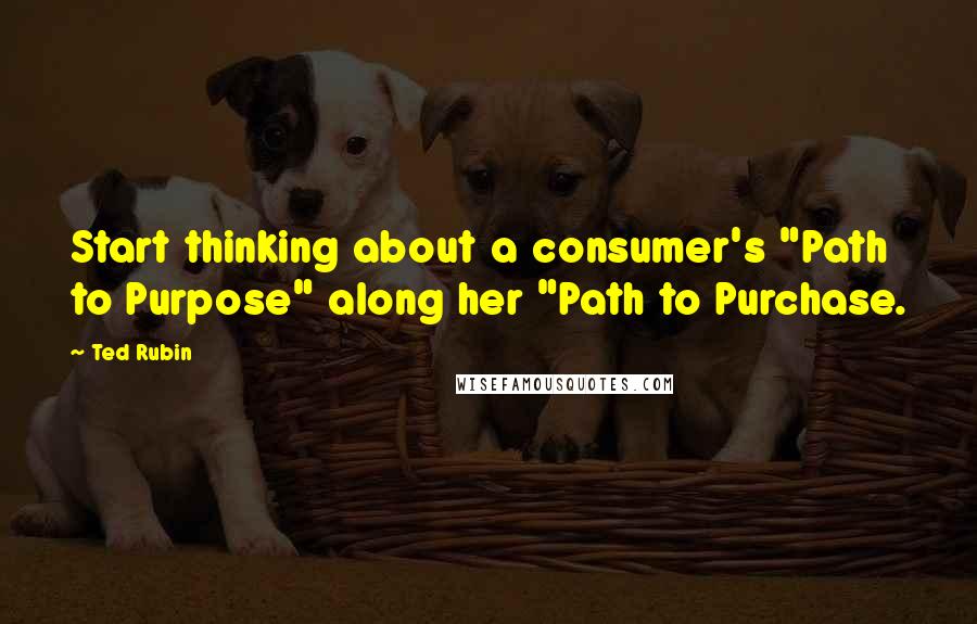 Ted Rubin Quotes: Start thinking about a consumer's "Path to Purpose" along her "Path to Purchase.