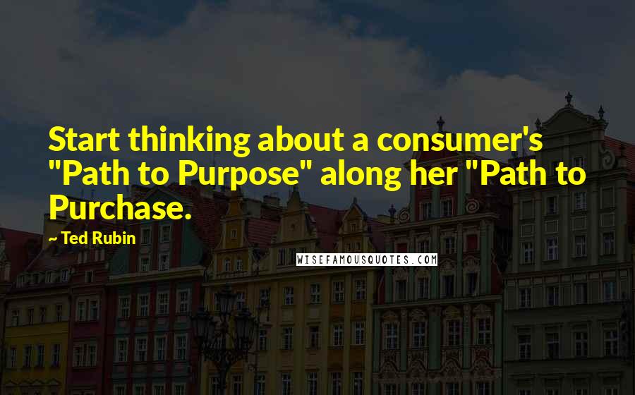 Ted Rubin Quotes: Start thinking about a consumer's "Path to Purpose" along her "Path to Purchase.