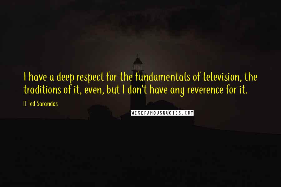 Ted Sarandos Quotes: I have a deep respect for the fundamentals of television, the traditions of it, even, but I don't have any reverence for it.