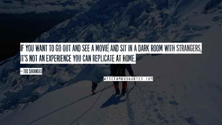 Ted Sarandos Quotes: If you want to go out and see a movie and sit in a dark room with strangers, it's not an experience you can replicate at home.