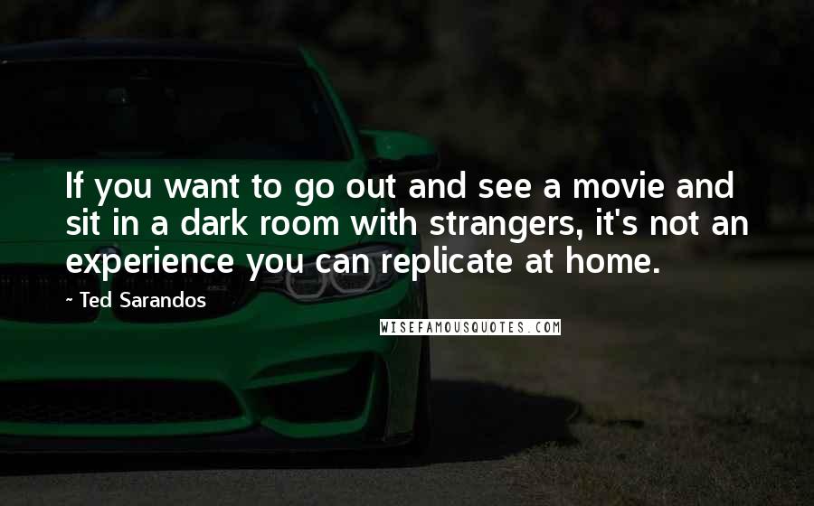 Ted Sarandos Quotes: If you want to go out and see a movie and sit in a dark room with strangers, it's not an experience you can replicate at home.