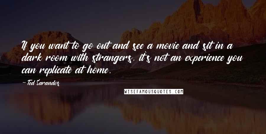 Ted Sarandos Quotes: If you want to go out and see a movie and sit in a dark room with strangers, it's not an experience you can replicate at home.