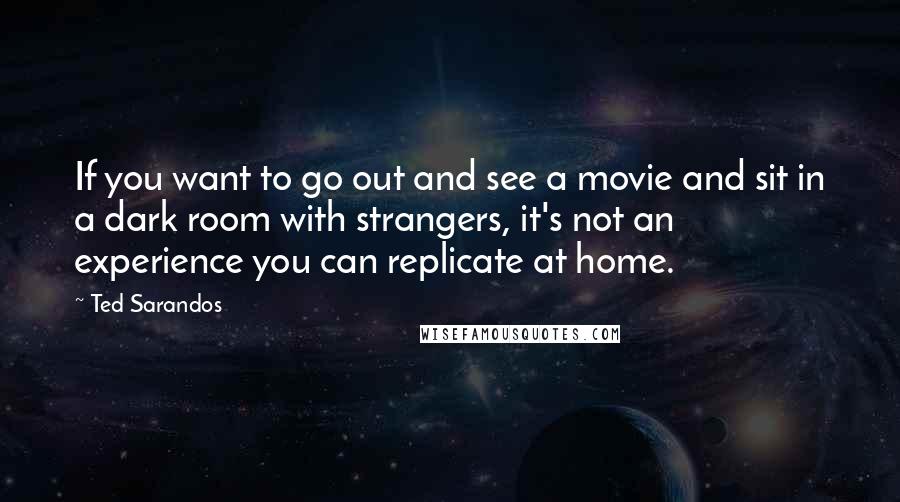 Ted Sarandos Quotes: If you want to go out and see a movie and sit in a dark room with strangers, it's not an experience you can replicate at home.