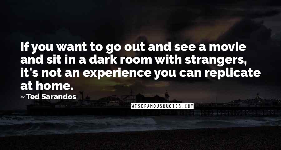 Ted Sarandos Quotes: If you want to go out and see a movie and sit in a dark room with strangers, it's not an experience you can replicate at home.