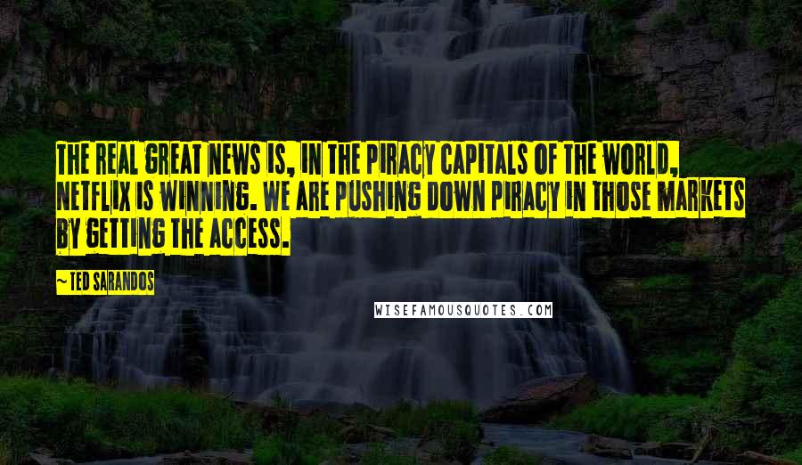 Ted Sarandos Quotes: The real great news is, in the piracy capitals of the world, Netflix is winning. We are pushing down piracy in those markets by getting the access.