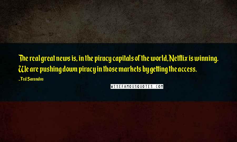 Ted Sarandos Quotes: The real great news is, in the piracy capitals of the world, Netflix is winning. We are pushing down piracy in those markets by getting the access.