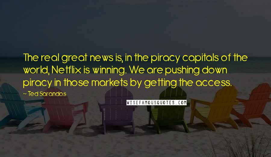 Ted Sarandos Quotes: The real great news is, in the piracy capitals of the world, Netflix is winning. We are pushing down piracy in those markets by getting the access.