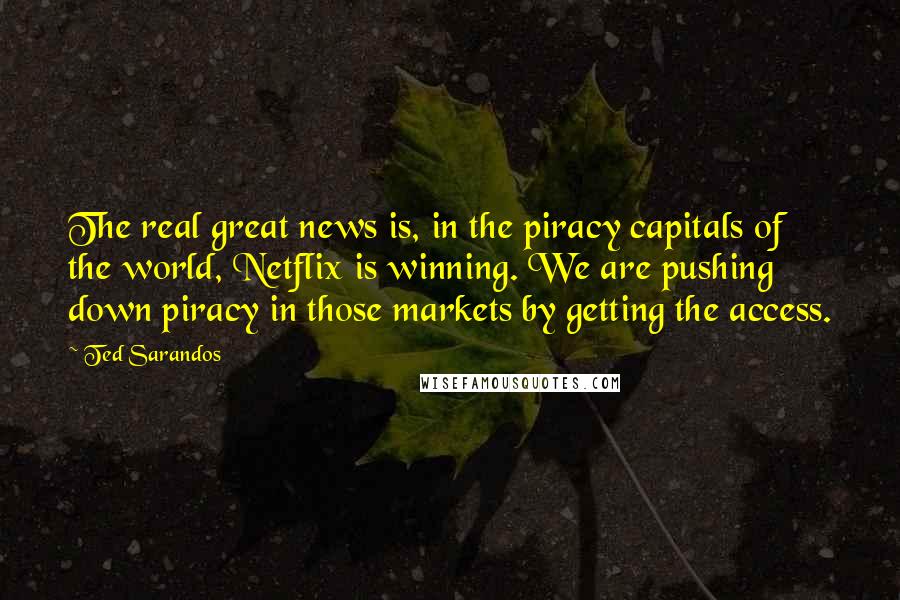 Ted Sarandos Quotes: The real great news is, in the piracy capitals of the world, Netflix is winning. We are pushing down piracy in those markets by getting the access.