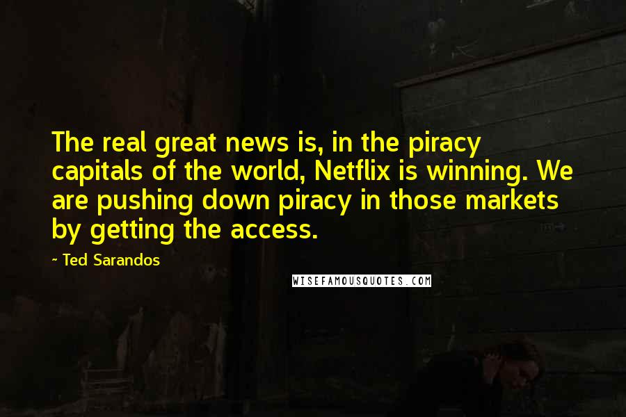Ted Sarandos Quotes: The real great news is, in the piracy capitals of the world, Netflix is winning. We are pushing down piracy in those markets by getting the access.