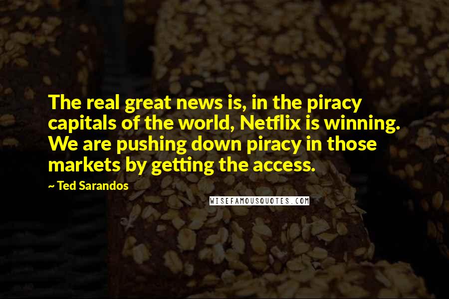 Ted Sarandos Quotes: The real great news is, in the piracy capitals of the world, Netflix is winning. We are pushing down piracy in those markets by getting the access.