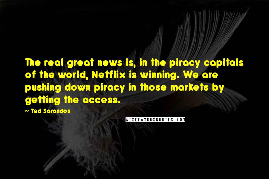 Ted Sarandos Quotes: The real great news is, in the piracy capitals of the world, Netflix is winning. We are pushing down piracy in those markets by getting the access.