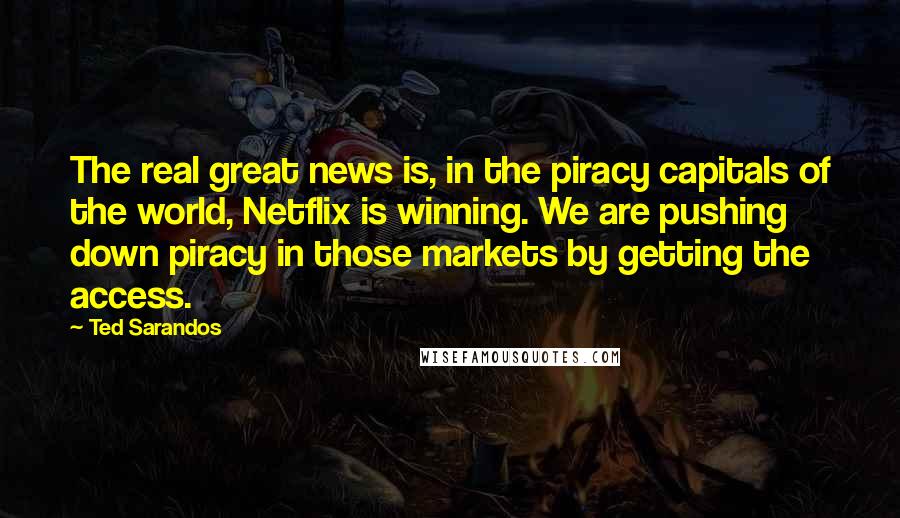 Ted Sarandos Quotes: The real great news is, in the piracy capitals of the world, Netflix is winning. We are pushing down piracy in those markets by getting the access.