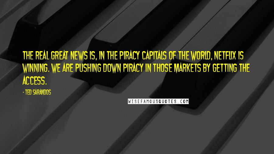 Ted Sarandos Quotes: The real great news is, in the piracy capitals of the world, Netflix is winning. We are pushing down piracy in those markets by getting the access.