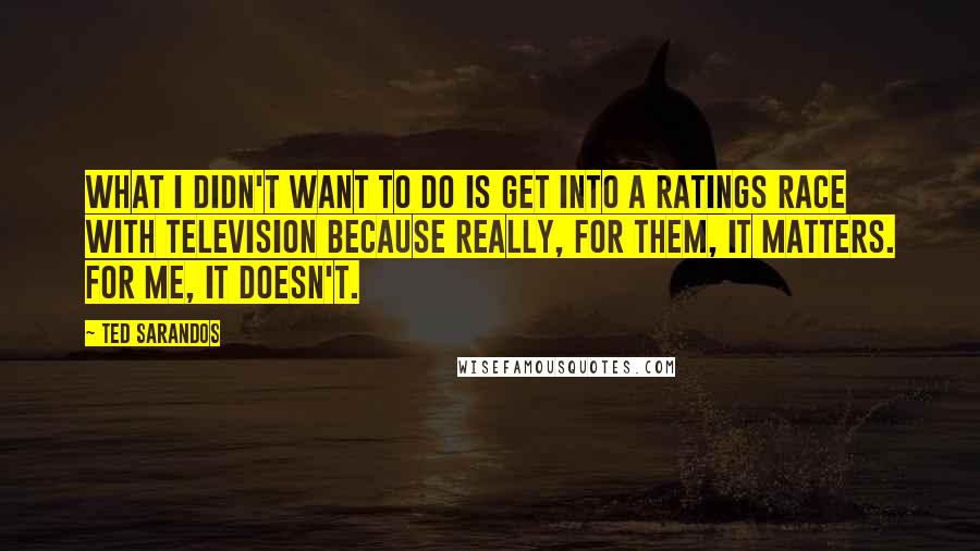 Ted Sarandos Quotes: What I didn't want to do is get into a ratings race with television because really, for them, it matters. For me, it doesn't.