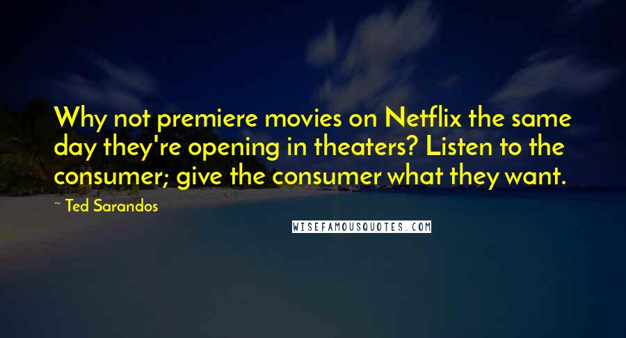 Ted Sarandos Quotes: Why not premiere movies on Netflix the same day they're opening in theaters? Listen to the consumer; give the consumer what they want.