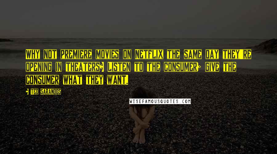 Ted Sarandos Quotes: Why not premiere movies on Netflix the same day they're opening in theaters? Listen to the consumer; give the consumer what they want.