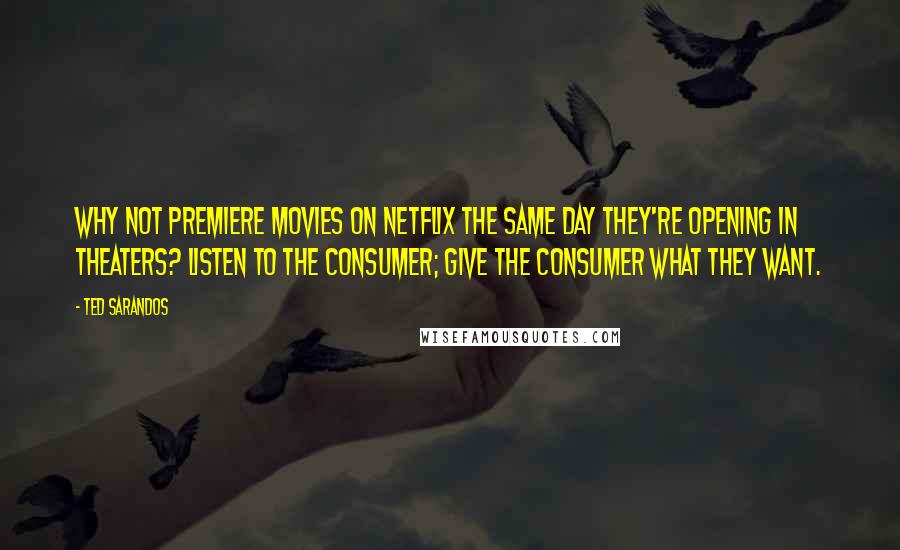 Ted Sarandos Quotes: Why not premiere movies on Netflix the same day they're opening in theaters? Listen to the consumer; give the consumer what they want.