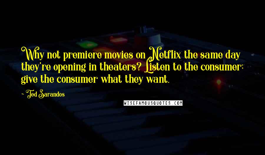 Ted Sarandos Quotes: Why not premiere movies on Netflix the same day they're opening in theaters? Listen to the consumer; give the consumer what they want.