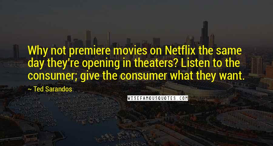 Ted Sarandos Quotes: Why not premiere movies on Netflix the same day they're opening in theaters? Listen to the consumer; give the consumer what they want.