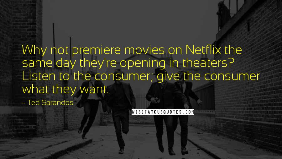 Ted Sarandos Quotes: Why not premiere movies on Netflix the same day they're opening in theaters? Listen to the consumer; give the consumer what they want.