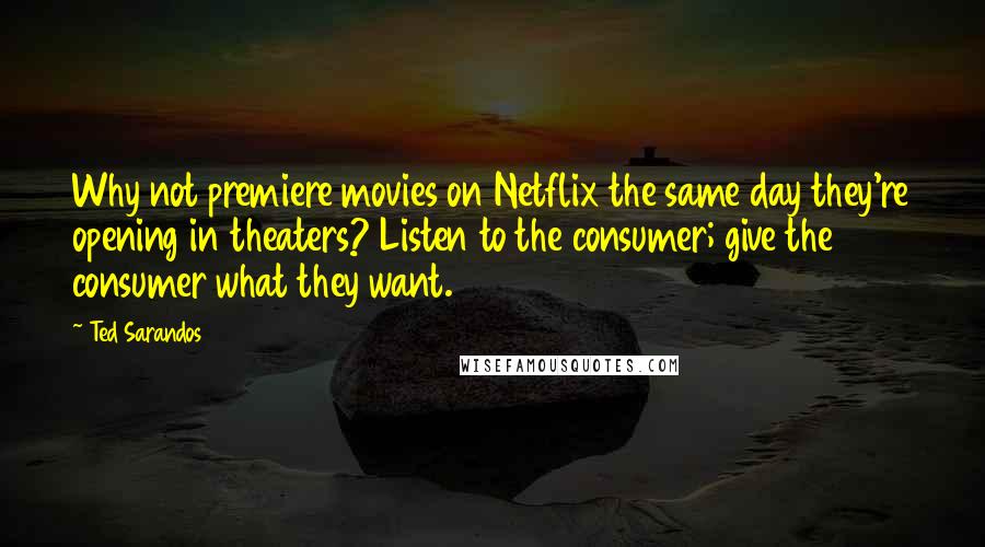 Ted Sarandos Quotes: Why not premiere movies on Netflix the same day they're opening in theaters? Listen to the consumer; give the consumer what they want.