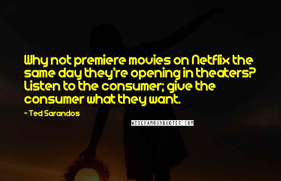 Ted Sarandos Quotes: Why not premiere movies on Netflix the same day they're opening in theaters? Listen to the consumer; give the consumer what they want.