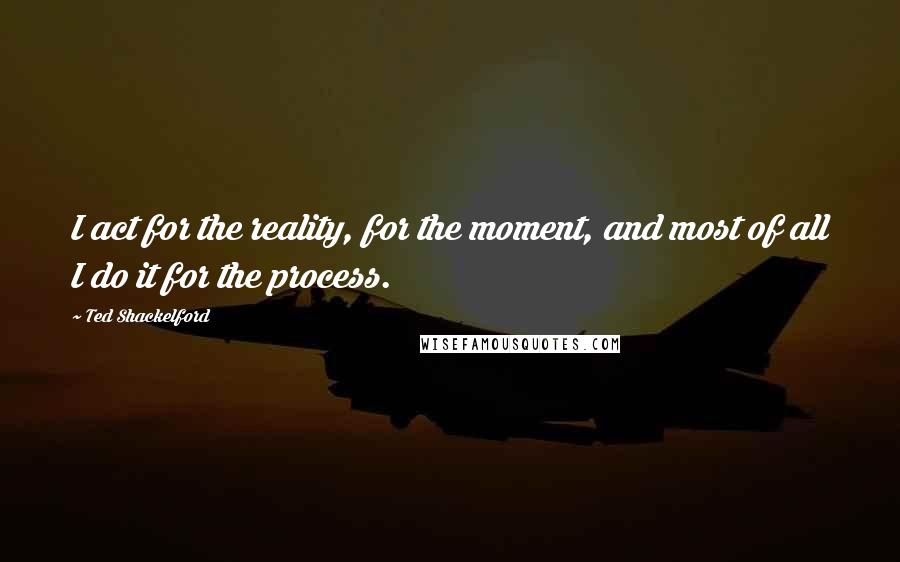 Ted Shackelford Quotes: I act for the reality, for the moment, and most of all I do it for the process.