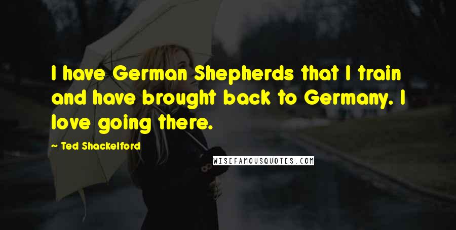 Ted Shackelford Quotes: I have German Shepherds that I train and have brought back to Germany. I love going there.