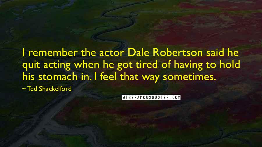 Ted Shackelford Quotes: I remember the actor Dale Robertson said he quit acting when he got tired of having to hold his stomach in. I feel that way sometimes.