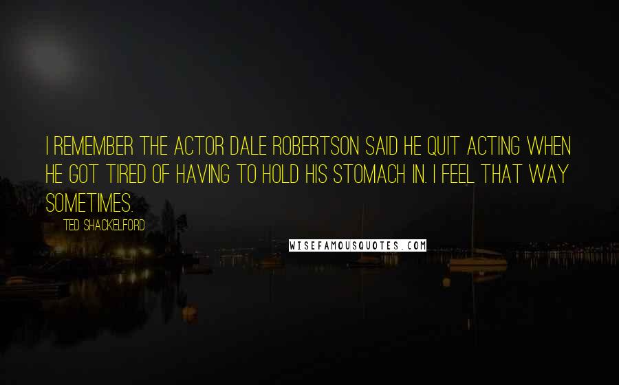 Ted Shackelford Quotes: I remember the actor Dale Robertson said he quit acting when he got tired of having to hold his stomach in. I feel that way sometimes.