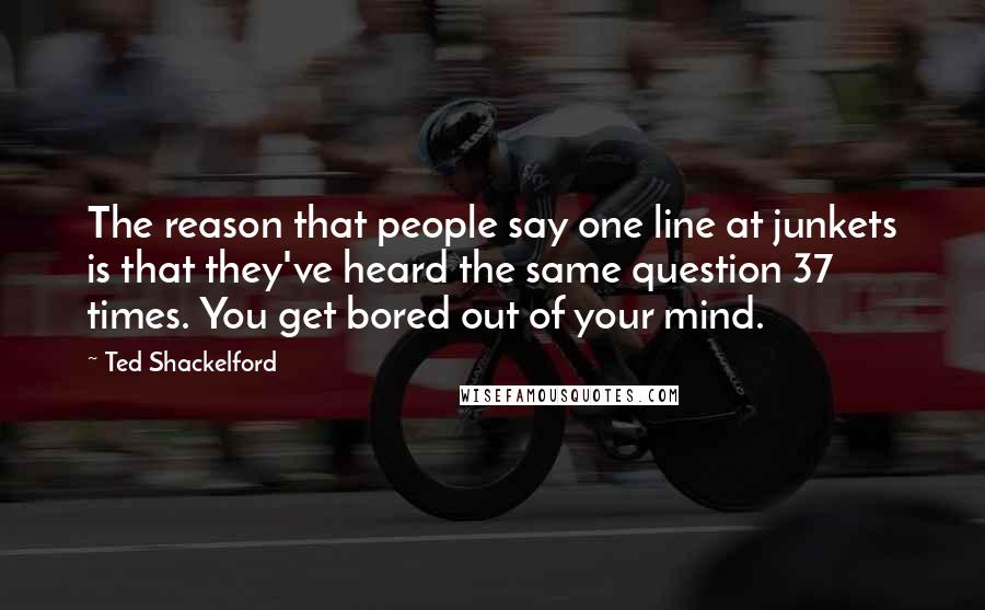 Ted Shackelford Quotes: The reason that people say one line at junkets is that they've heard the same question 37 times. You get bored out of your mind.