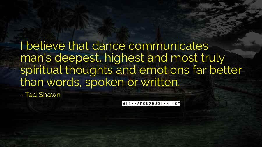 Ted Shawn Quotes: I believe that dance communicates man's deepest, highest and most truly spiritual thoughts and emotions far better than words, spoken or written.