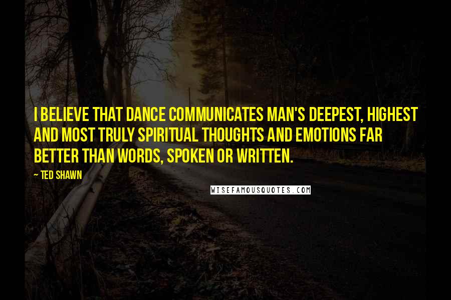 Ted Shawn Quotes: I believe that dance communicates man's deepest, highest and most truly spiritual thoughts and emotions far better than words, spoken or written.