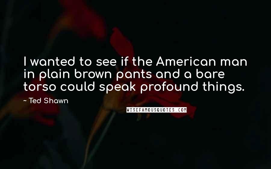 Ted Shawn Quotes: I wanted to see if the American man in plain brown pants and a bare torso could speak profound things.