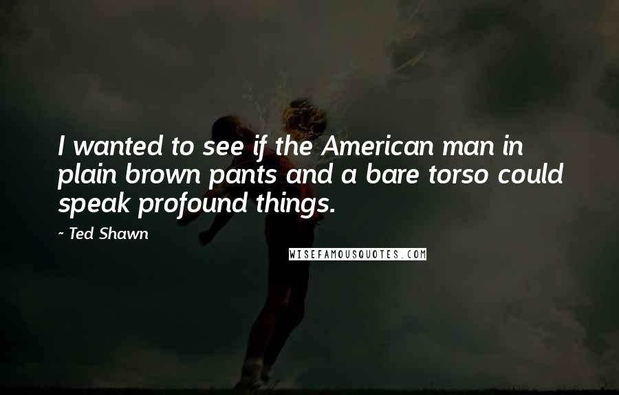 Ted Shawn Quotes: I wanted to see if the American man in plain brown pants and a bare torso could speak profound things.