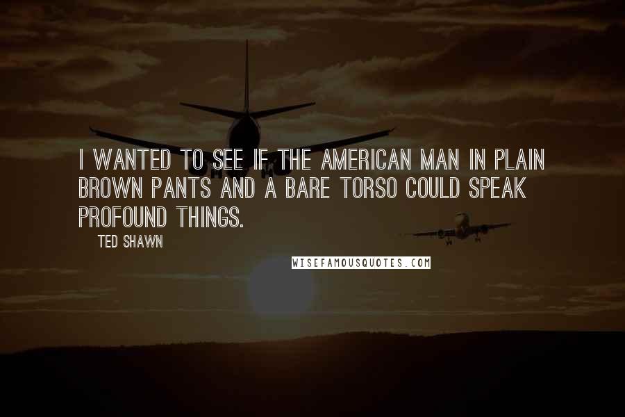 Ted Shawn Quotes: I wanted to see if the American man in plain brown pants and a bare torso could speak profound things.