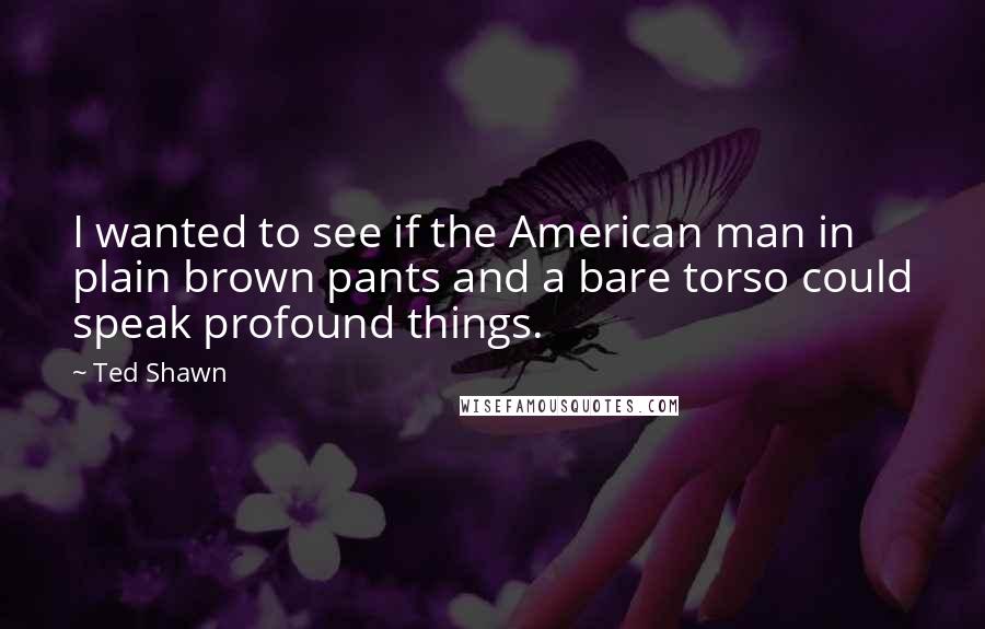 Ted Shawn Quotes: I wanted to see if the American man in plain brown pants and a bare torso could speak profound things.