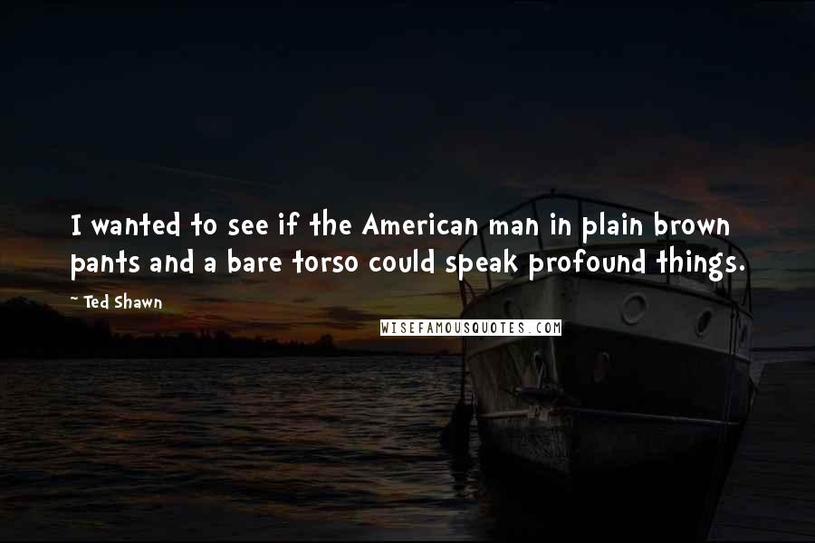 Ted Shawn Quotes: I wanted to see if the American man in plain brown pants and a bare torso could speak profound things.