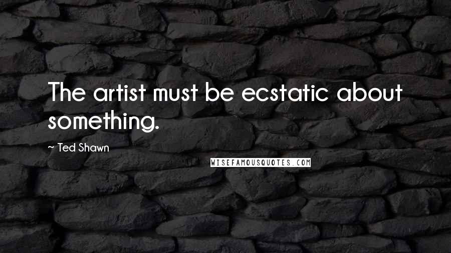 Ted Shawn Quotes: The artist must be ecstatic about something.