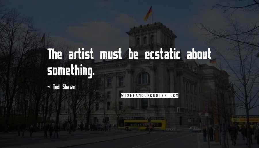 Ted Shawn Quotes: The artist must be ecstatic about something.