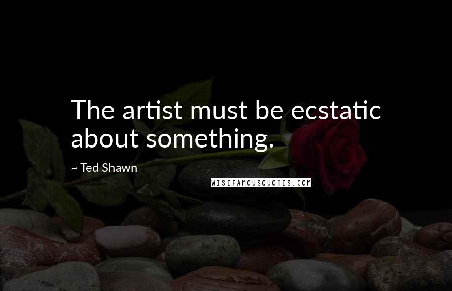 Ted Shawn Quotes: The artist must be ecstatic about something.