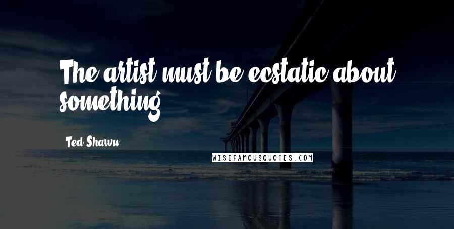 Ted Shawn Quotes: The artist must be ecstatic about something.