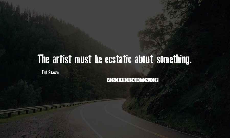 Ted Shawn Quotes: The artist must be ecstatic about something.