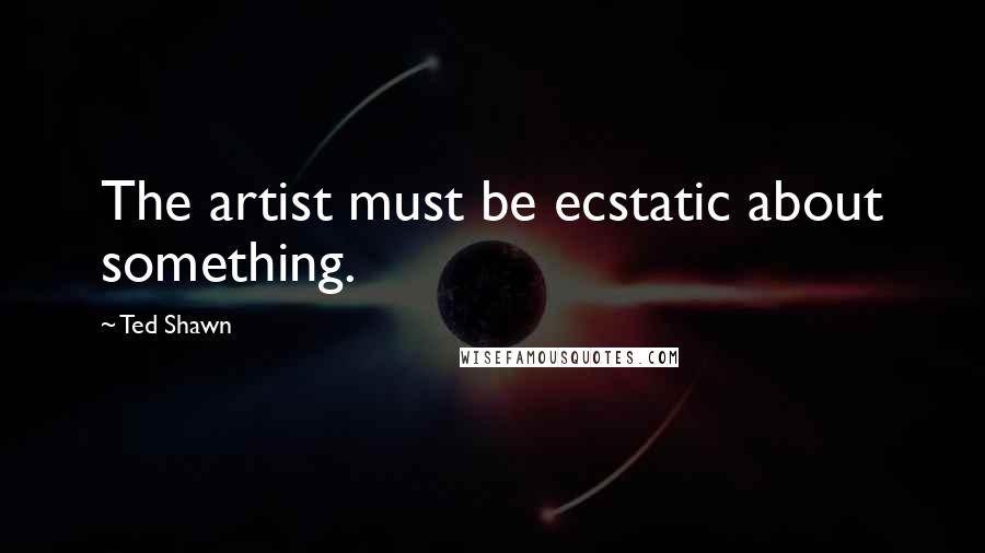 Ted Shawn Quotes: The artist must be ecstatic about something.