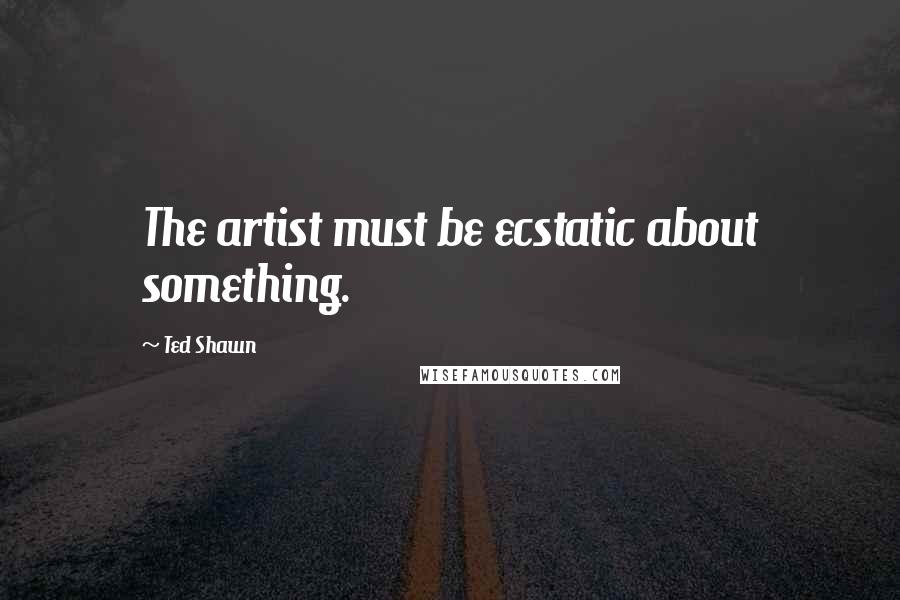 Ted Shawn Quotes: The artist must be ecstatic about something.