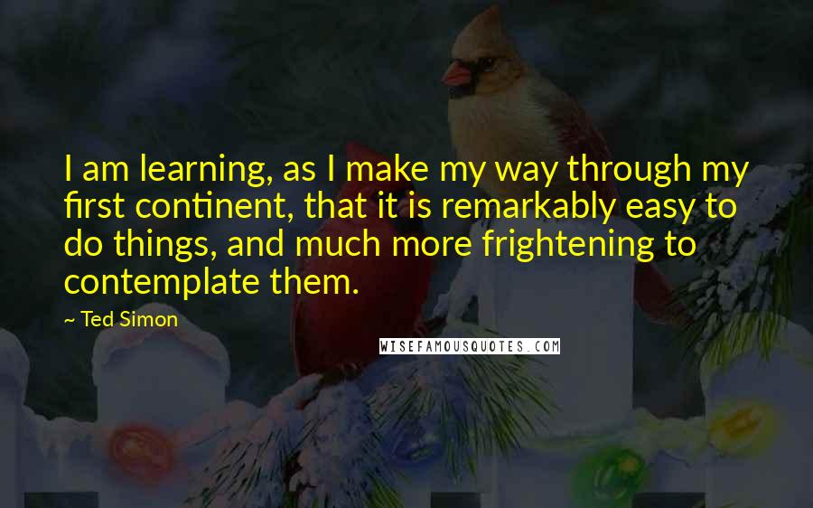 Ted Simon Quotes: I am learning, as I make my way through my first continent, that it is remarkably easy to do things, and much more frightening to contemplate them.