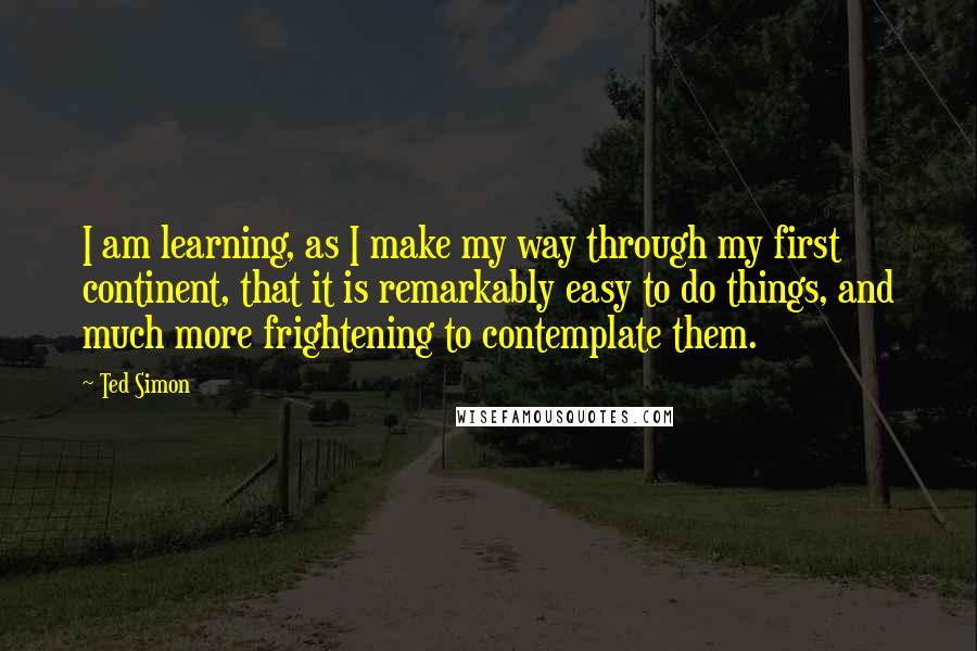Ted Simon Quotes: I am learning, as I make my way through my first continent, that it is remarkably easy to do things, and much more frightening to contemplate them.