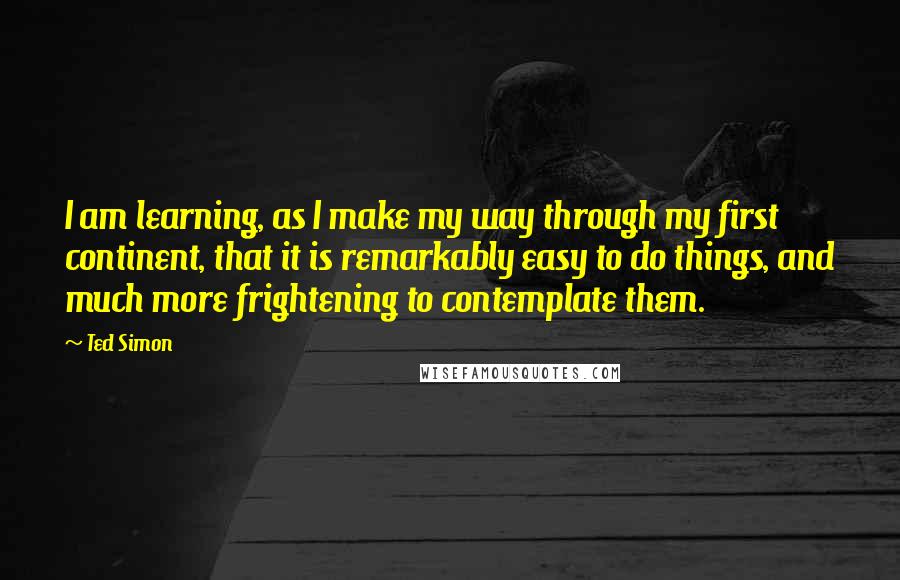 Ted Simon Quotes: I am learning, as I make my way through my first continent, that it is remarkably easy to do things, and much more frightening to contemplate them.