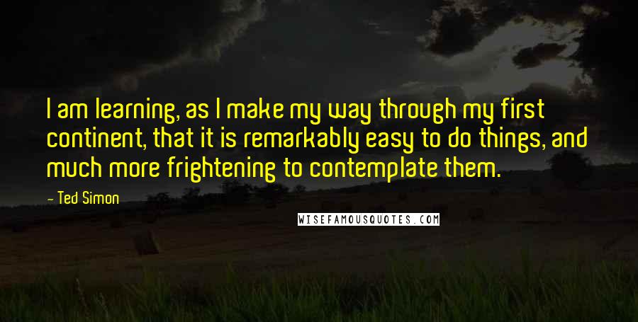 Ted Simon Quotes: I am learning, as I make my way through my first continent, that it is remarkably easy to do things, and much more frightening to contemplate them.